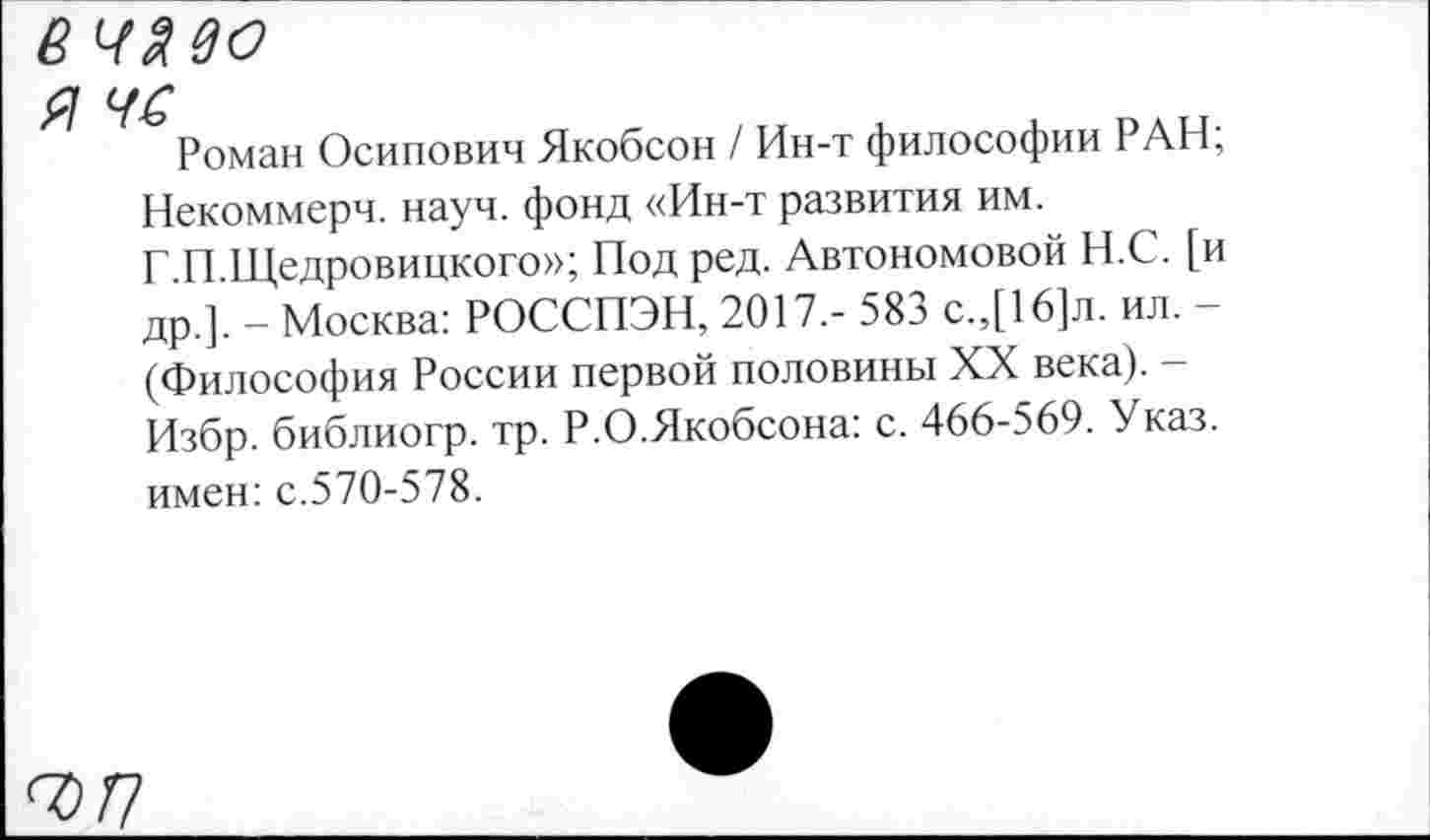 ﻿8 ЧЯвО
я чс
Роман Осипович Якобсон / Ин-т философии РАН; Некоммерч, науч, фонд «Ин-т развития им.
Г.П.Щедровицкого»; Под ред. Автономовой Н.С. [и др.]. - Москва: РОССПЭН, 2017,- 583 с.,[16]л. ил. -(Философия России первой половины XX века). -Избр. библиогр. тр. Р.О.Якобсона: с. 466-569. Указ, имен: с.570-578.
